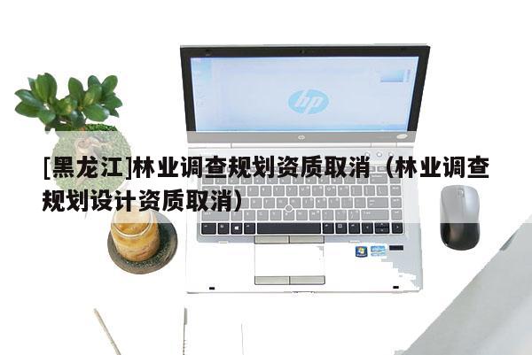 [黑龍江]林業(yè)調(diào)查規(guī)劃資質(zhì)取消（林業(yè)調(diào)查規(guī)劃設(shè)計(jì)資質(zhì)取消）