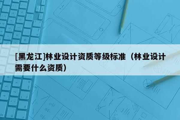 [黑龍江]林業(yè)設(shè)計(jì)資質(zhì)等級(jí)標(biāo)準(zhǔn)（林業(yè)設(shè)計(jì)需要什么資質(zhì)）