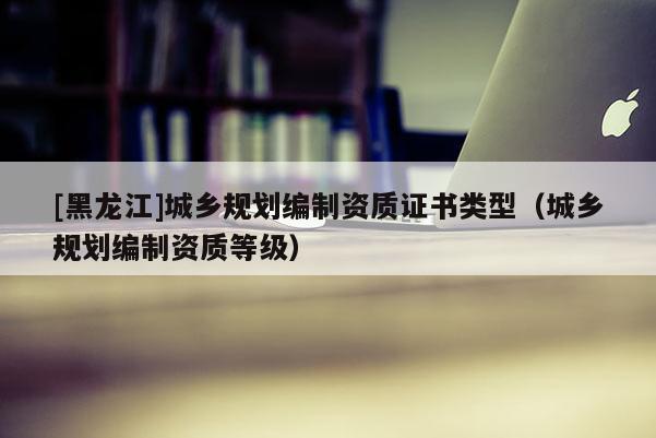 [黑龍江]城鄉(xiāng)規(guī)劃編制資質證書類型（城鄉(xiāng)規(guī)劃編制資質等級）