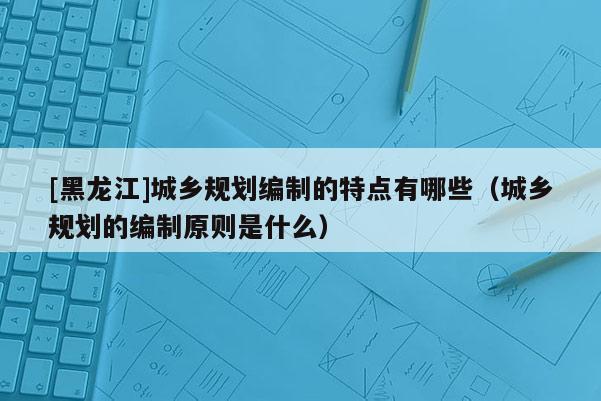 [黑龍江]城鄉(xiāng)規(guī)劃編制的特點(diǎn)有哪些（城鄉(xiāng)規(guī)劃的編制原則是什么）