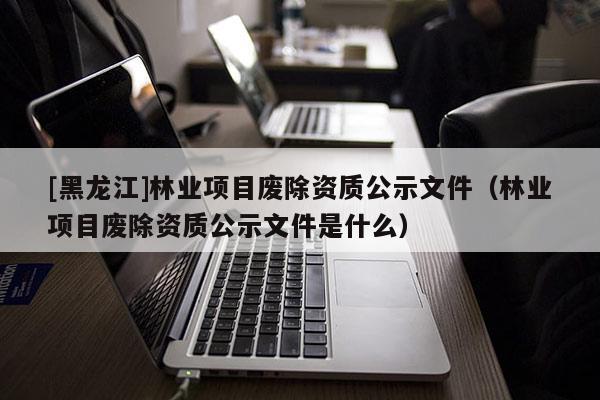 [黑龍江]林業(yè)項目廢除資質(zhì)公示文件（林業(yè)項目廢除資質(zhì)公示文件是什么）