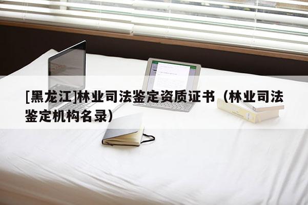 [黑龍江]林業(yè)司法鑒定資質(zhì)證書（林業(yè)司法鑒定機構(gòu)名錄）