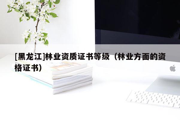 [黑龍江]林業(yè)資質(zhì)證書(shū)等級(jí)（林業(yè)方面的資格證書(shū)）