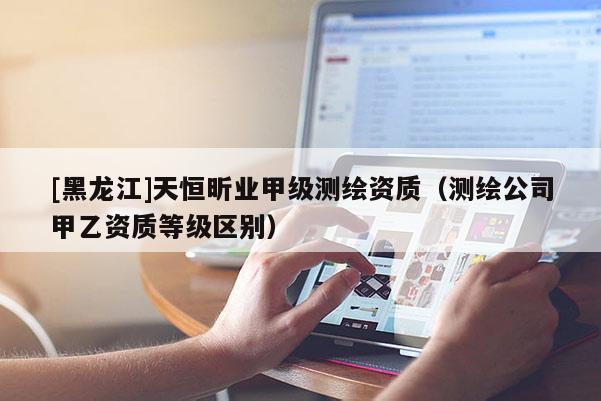 [黑龍江]天恒昕業(yè)甲級測繪資質(zhì)（測繪公司甲乙資質(zhì)等級區(qū)別）