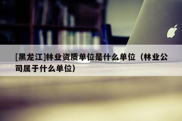 [黑龍江]林業(yè)資質(zhì)單位是什么單位（林業(yè)公司屬于什么單位）