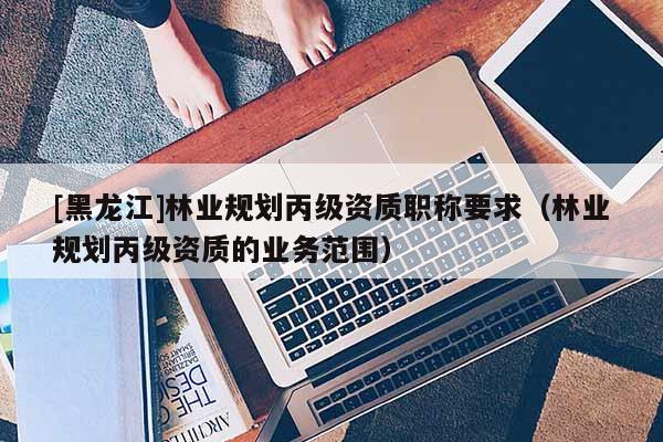 [黑龍江]林業(yè)規(guī)劃丙級資質(zhì)職稱要求（林業(yè)規(guī)劃丙級資質(zhì)的業(yè)務(wù)范圍）