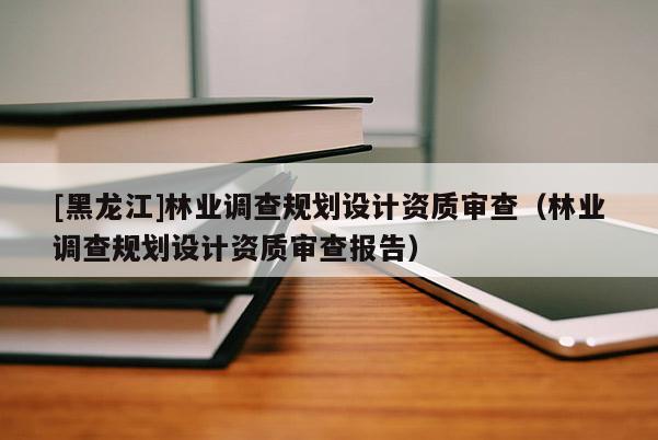 [黑龍江]林業(yè)調(diào)查規(guī)劃設(shè)計(jì)資質(zhì)審查（林業(yè)調(diào)查規(guī)劃設(shè)計(jì)資質(zhì)審查報(bào)告）