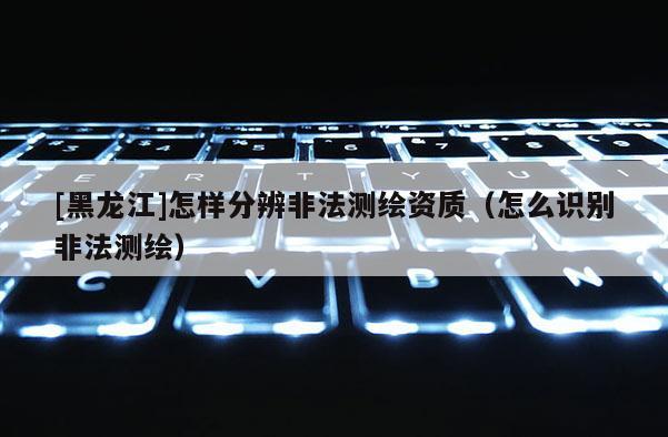 [黑龍江]怎樣分辨非法測(cè)繪資質(zhì)（怎么識(shí)別非法測(cè)繪）
