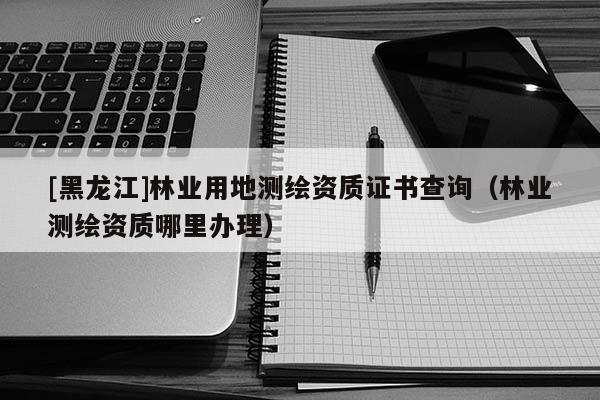 [黑龍江]林業(yè)用地測(cè)繪資質(zhì)證書查詢（林業(yè)測(cè)繪資質(zhì)哪里辦理）