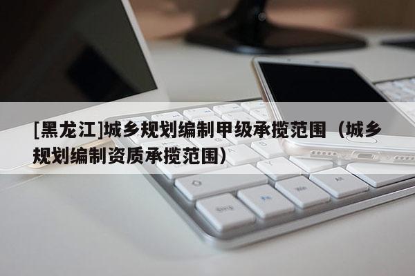 [黑龍江]城鄉(xiāng)規(guī)劃編制甲級(jí)承攬范圍（城鄉(xiāng)規(guī)劃編制資質(zhì)承攬范圍）