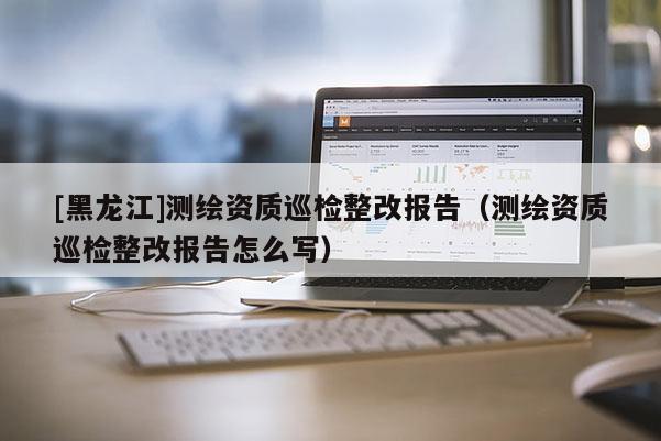 [黑龍江]測(cè)繪資質(zhì)巡檢整改報(bào)告（測(cè)繪資質(zhì)巡檢整改報(bào)告怎么寫）