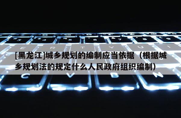 [黑龍江]城鄉(xiāng)規(guī)劃的編制應當依據(jù)（根據(jù)城鄉(xiāng)規(guī)劃法的規(guī)定什么人民政府組織編制）