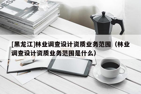 [黑龍江]林業(yè)調(diào)查設(shè)計(jì)資質(zhì)業(yè)務(wù)范圍（林業(yè)調(diào)查設(shè)計(jì)資質(zhì)業(yè)務(wù)范圍是什么）