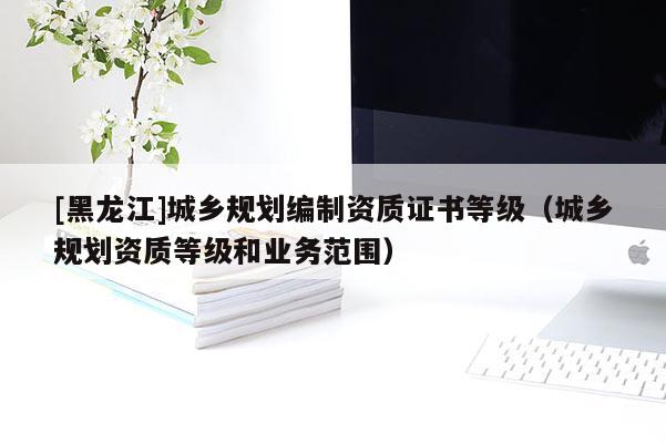 [黑龍江]城鄉(xiāng)規(guī)劃編制資質(zhì)證書等級（城鄉(xiāng)規(guī)劃資質(zhì)等級和業(yè)務范圍）