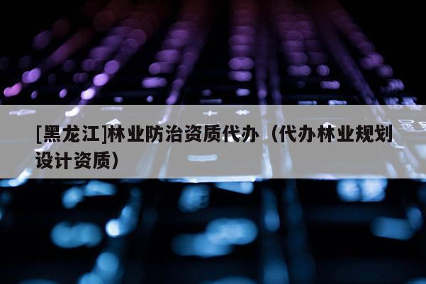 [黑龍江]林業(yè)防治資質(zhì)代辦（代辦林業(yè)規(guī)劃設(shè)計(jì)資質(zhì)）