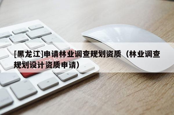 [黑龍江]申請林業(yè)調(diào)查規(guī)劃資質(zhì)（林業(yè)調(diào)查規(guī)劃設(shè)計資質(zhì)申請）