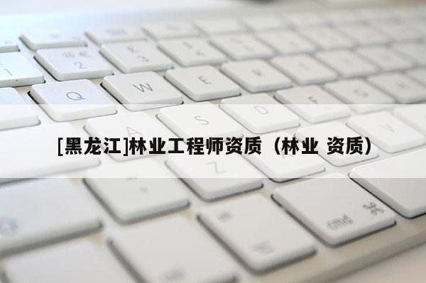[黑龍江]林業(yè)工程師資質(zhì)（林業(yè) 資質(zhì)）