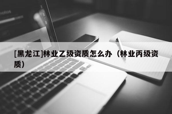 [黑龍江]林業(yè)乙級(jí)資質(zhì)怎么辦（林業(yè)丙級(jí)資質(zhì)）