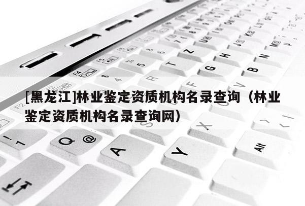[黑龍江]林業(yè)鑒定資質(zhì)機(jī)構(gòu)名錄查詢(xún)（林業(yè)鑒定資質(zhì)機(jī)構(gòu)名錄查詢(xún)網(wǎng)）