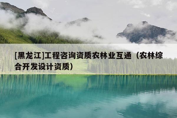[黑龍江]工程咨詢(xún)資質(zhì)農(nóng)林業(yè)互通（農(nóng)林綜合開(kāi)發(fā)設(shè)計(jì)資質(zhì)）