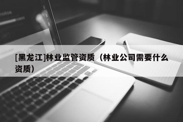 [黑龍江]林業(yè)監(jiān)管資質(zhì)（林業(yè)公司需要什么資質(zhì)）