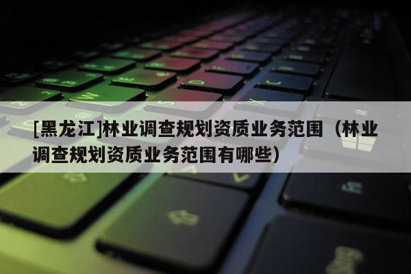 [黑龍江]林業(yè)調(diào)查規(guī)劃資質(zhì)業(yè)務范圍（林業(yè)調(diào)查規(guī)劃資質(zhì)業(yè)務范圍有哪些）