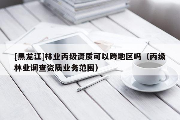 [黑龍江]林業(yè)丙級資質(zhì)可以跨地區(qū)嗎（丙級林業(yè)調(diào)查資質(zhì)業(yè)務(wù)范圍）