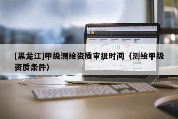 [黑龍江]甲級測繪資質審批時間（測繪甲級資質條件）