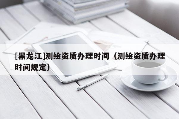 [黑龍江]測繪資質辦理時間（測繪資質辦理時間規(guī)定）