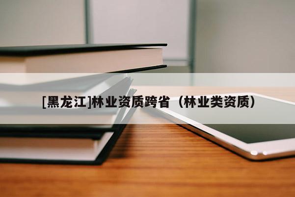 [黑龍江]林業(yè)資質(zhì)跨?。謽I(yè)類資質(zhì)）