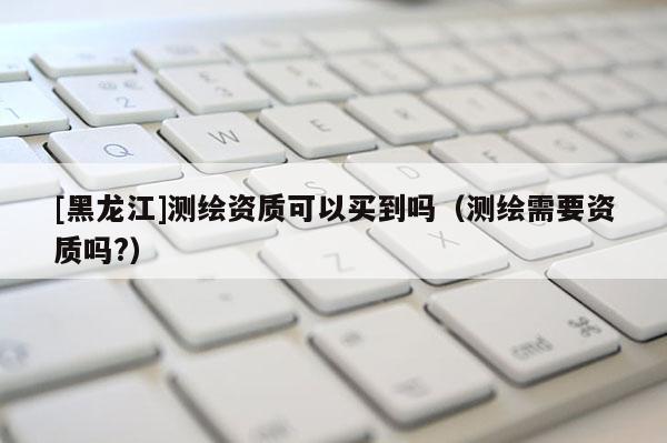 [黑龍江]測繪資質可以買到嗎（測繪需要資質嗎?）