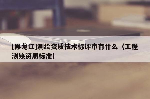 [黑龍江]測繪資質(zhì)技術(shù)標(biāo)評審有什么（工程測繪資質(zhì)標(biāo)準(zhǔn)）