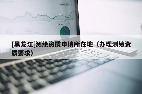[黑龍江]測繪資質申請所在地（辦理測繪資質要求）