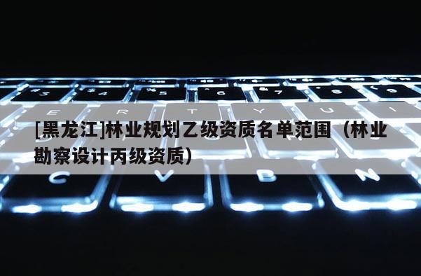 [黑龍江]林業(yè)規(guī)劃乙級(jí)資質(zhì)名單范圍（林業(yè)勘察設(shè)計(jì)丙級(jí)資質(zhì)）