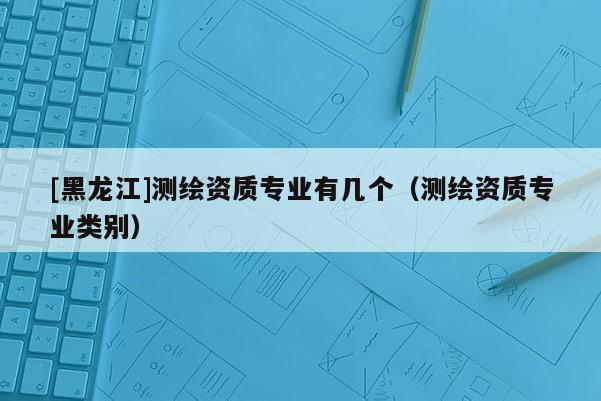[黑龍江]測繪資質(zhì)專業(yè)有幾個（測繪資質(zhì)專業(yè)類別）