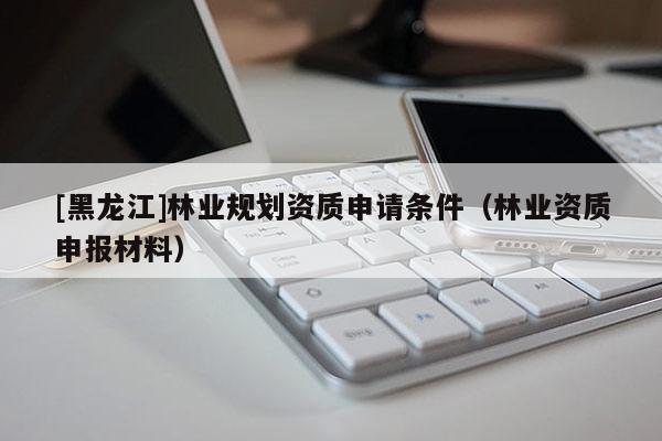 [黑龍江]林業(yè)規(guī)劃資質(zhì)申請(qǐng)條件（林業(yè)資質(zhì)申報(bào)材料）