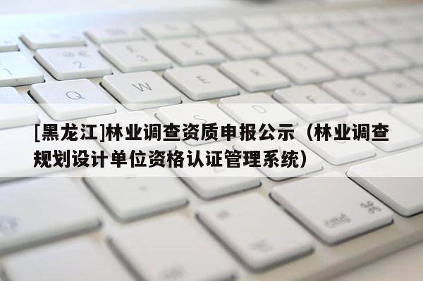 [黑龍江]林業(yè)調(diào)查資質(zhì)申報公示（林業(yè)調(diào)查規(guī)劃設(shè)計單位資格認(rèn)證管理系統(tǒng)）