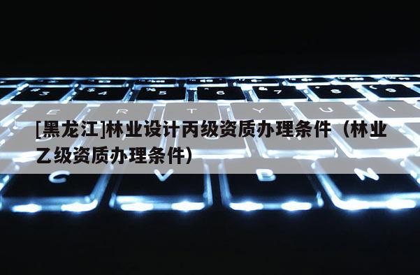 [黑龍江]林業(yè)設(shè)計(jì)丙級(jí)資質(zhì)辦理?xiàng)l件（林業(yè)乙級(jí)資質(zhì)辦理?xiàng)l件）