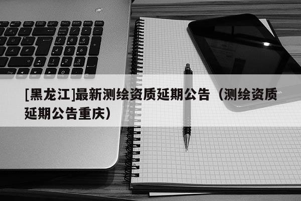 [黑龍江]最新測繪資質(zhì)延期公告（測繪資質(zhì)延期公告重慶）