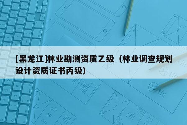[黑龍江]林業(yè)勘測資質(zhì)乙級（林業(yè)調(diào)查規(guī)劃設(shè)計資質(zhì)證書丙級）