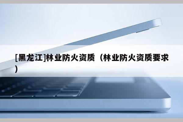 [黑龍江]林業(yè)防火資質(zhì)（林業(yè)防火資質(zhì)要求）