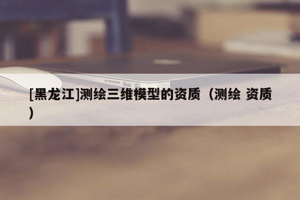 [黑龍江]測(cè)繪三維模型的資質(zhì)（測(cè)繪 資質(zhì)）