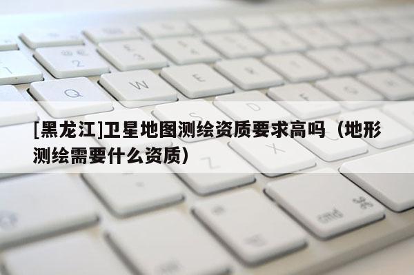 [黑龍江]衛(wèi)星地圖測繪資質(zhì)要求高嗎（地形測繪需要什么資質(zhì)）