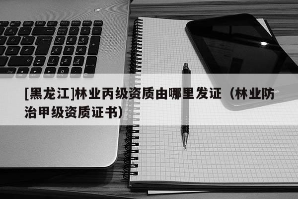 [黑龍江]林業(yè)丙級資質由哪里發(fā)證（林業(yè)防治甲級資質證書）