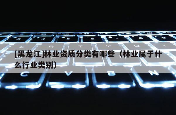 [黑龍江]林業(yè)資質(zhì)分類有哪些（林業(yè)屬于什么行業(yè)類別）