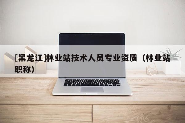 [黑龍江]林業(yè)站技術(shù)人員專業(yè)資質(zhì)（林業(yè)站職稱）