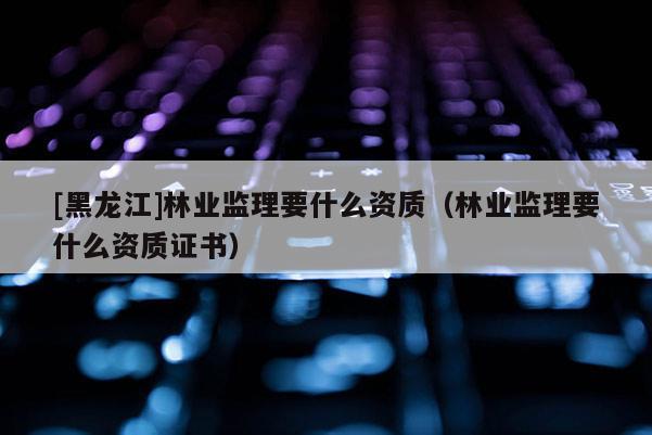 [黑龍江]林業(yè)監(jiān)理要什么資質(zhì)（林業(yè)監(jiān)理要什么資質(zhì)證書）