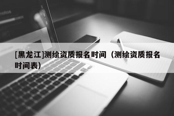 [黑龍江]測繪資質(zhì)報名時間（測繪資質(zhì)報名時間表）