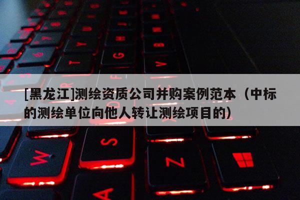 [黑龍江]測(cè)繪資質(zhì)公司并購(gòu)案例范本（中標(biāo)的測(cè)繪單位向他人轉(zhuǎn)讓測(cè)繪項(xiàng)目的）