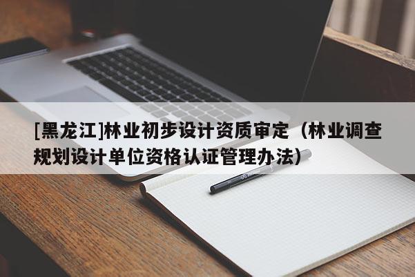 [黑龍江]林業(yè)初步設計資質審定（林業(yè)調查規(guī)劃設計單位資格認證管理辦法）